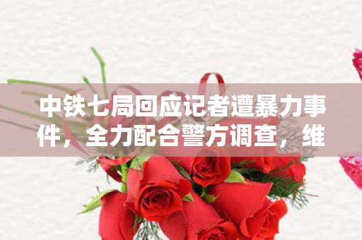 中铁七局回应记者遭暴力事件，全力配合警方调查，维护公正报道权益