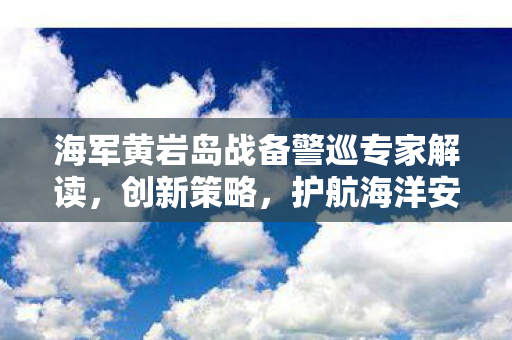 海军黄岩岛战备警巡专家解读，创新策略，护航海洋安全