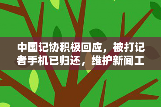 中国记协积极回应，被打记者手机已归还，维护新闻工作者权益再显成效