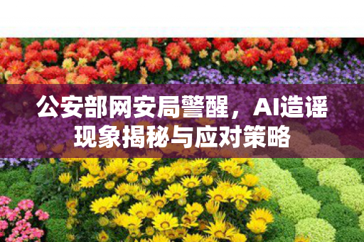 公安部网安局警醒，AI造谣现象揭秘与应对策略