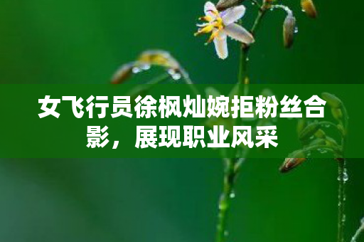 女飞行员徐枫灿婉拒粉丝合影，展现职业风采