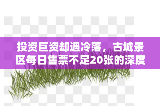 投资巨资却遇冷落，古城景区每日售票不足20张的深度解析
