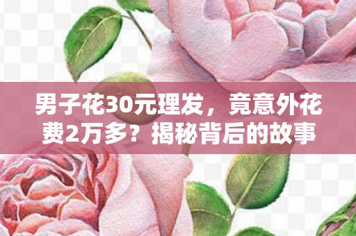 男子花30元理发，竟意外花费2万多？揭秘背后的故事