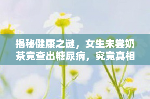 揭秘健康之谜，女生未尝奶茶竟查出糖尿病，究竟真相何在？