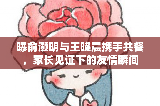 曝俞灏明与王晓晨携手共餐，家长见证下的友情瞬间