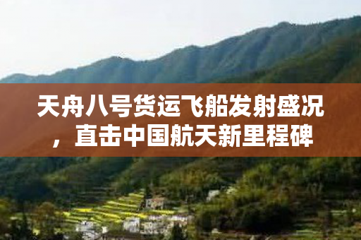 天舟八号货运飞船发射盛况，直击中国航天新里程碑