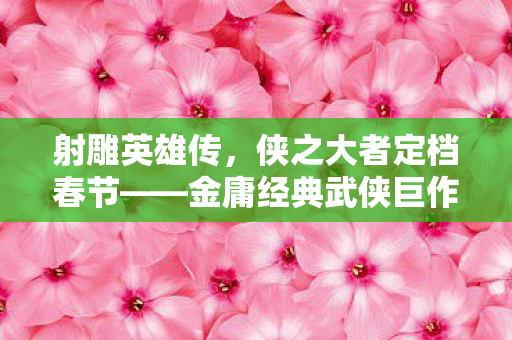 射雕英雄传，侠之大者定档春节——金庸经典武侠巨作重磅归来