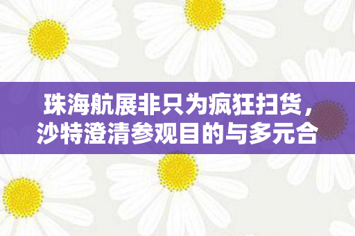 珠海航展非只为疯狂扫货，沙特澄清参观目的与多元合作展望