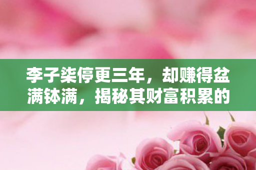 李子柒停更三年，却赚得盆满钵满，揭秘其财富积累的秘密