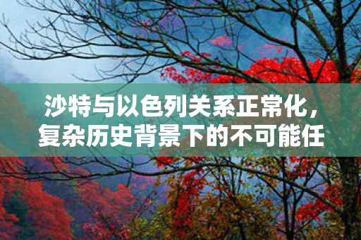 沙特与以色列关系正常化，复杂历史背景下的不可能任务