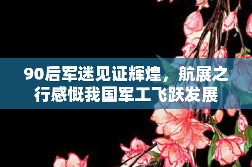 90后军迷见证辉煌，航展之行感慨我国军工飞跃发展