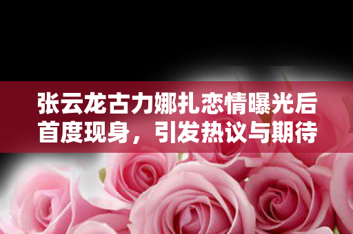 张云龙古力娜扎恋情曝光后首度现身，引发热议与期待