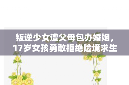 叛逆少女遭父母包办婚姻，17岁女孩勇敢拒绝险境求生记
