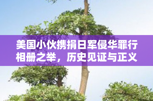 美国小伙携捐日军侵华罪行相册之举，历史见证与正义呼唤