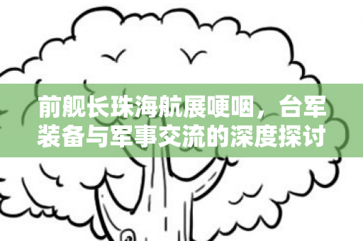 前舰长珠海航展哽咽，台军装备与军事交流的深度探讨