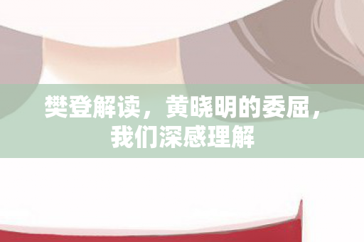 樊登解读，黄晓明的委屈，我们深感理解