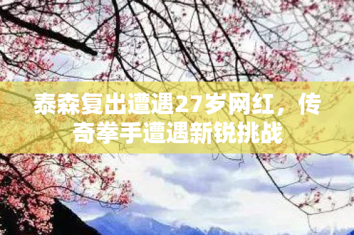 泰森复出遭遇27岁网红，传奇拳手遭遇新锐挑战