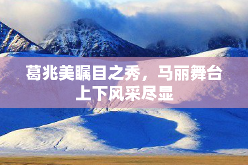 葛兆美瞩目之秀，马丽舞台上下风采尽显