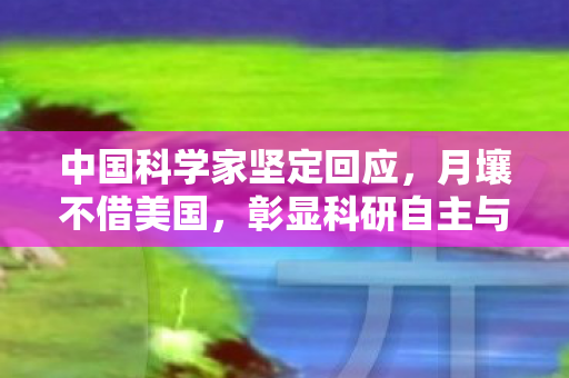 中国科学家坚定回应，月壤不借美国，彰显科研自主与国家尊严
