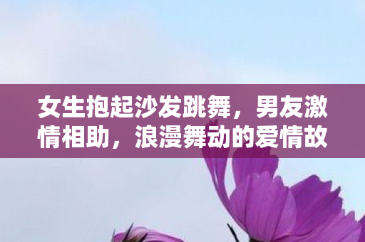 女生抱起沙发跳舞，男友激情相助，浪漫舞动的爱情故事