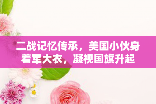 二战记忆传承，美国小伙身着军大衣，凝视国旗升起