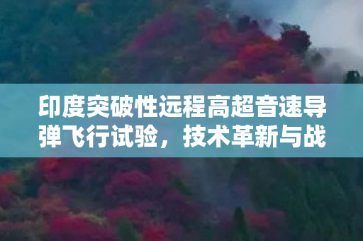 印度突破性远程高超音速导弹飞行试验，技术革新与战略布局的双重胜利