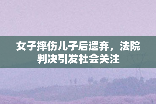 女子摔伤儿子后遗弃，法院判决引发社会关注
