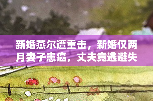 新婚燕尔遭重击，新婚仅两月妻子患癌，丈夫竟逃避失联？