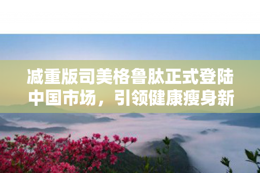 减重版司美格鲁肽正式登陆中国市场，引领健康瘦身新风尚