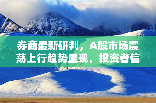 券商最新研判，A股市场震荡上行趋势显现，投资者信心稳步提升