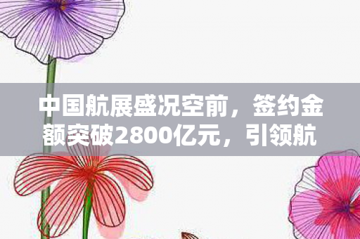中国航展盛况空前，签约金额突破2800亿元，引领航空产业新篇章