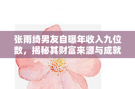 张雨绮男友自曝年收入九位数，揭秘其财富来源与成就