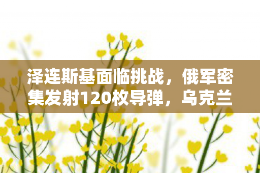 泽连斯基面临挑战，俄军密集发射120枚导弹，乌克兰局势深度解析