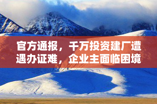 官方通报，千万投资建厂遭遇办证难，企业主面临困境