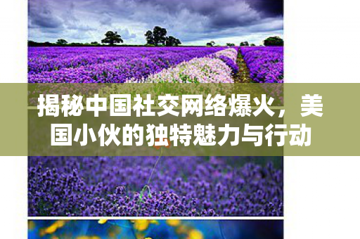 揭秘中国社交网络爆火，美国小伙的独特魅力与行动