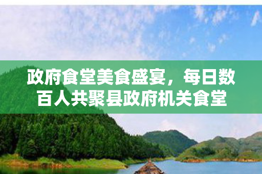 政府食堂美食盛宴，每日数百人共聚县政府机关食堂