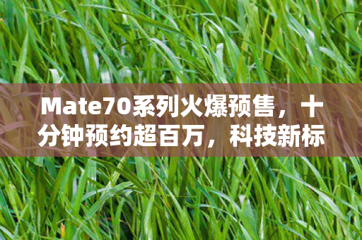 Mate70系列火爆预售，十分钟预约超百万，科技新标杆引爆市场热潮