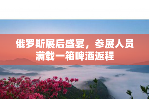 俄罗斯展后盛宴，参展人员满载一箱啤酒返程