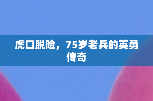 虎口脱险，75岁老兵的英勇传奇
