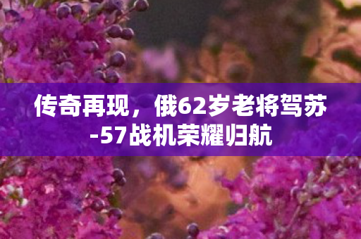 传奇再现，俄62岁老将驾苏-57战机荣耀归航