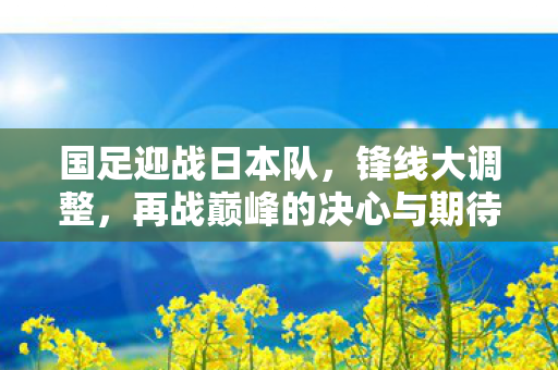 国足迎战日本队，锋线大调整，再战巅峰的决心与期待