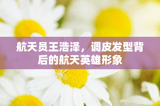 航天员王浩泽，调皮发型背后的航天英雄形象