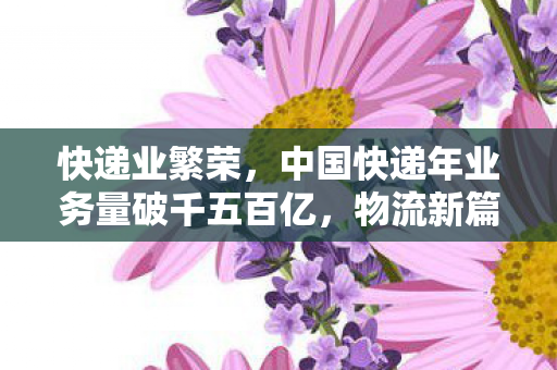 快递业繁荣，中国快递年业务量破千五百亿，物流新篇章开启