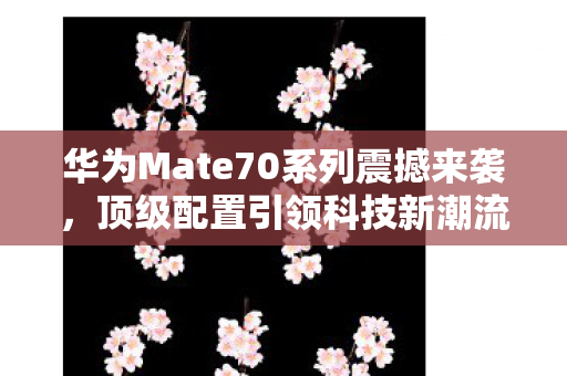 华为Mate70系列震撼来袭，顶级配置引领科技新潮流