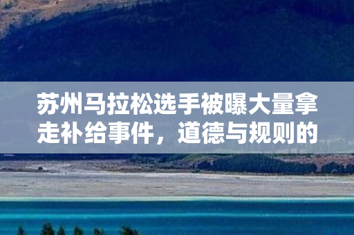 苏州马拉松选手被曝大量拿走补给事件，道德与规则的双重考验