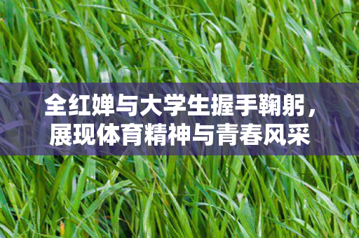 全红婵与大学生握手鞠躬，展现体育精神与青春风采