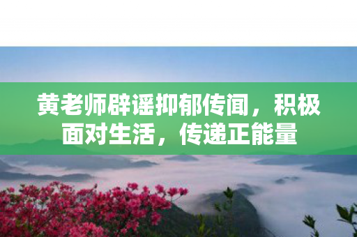 黄老师辟谣抑郁传闻，积极面对生活，传递正能量