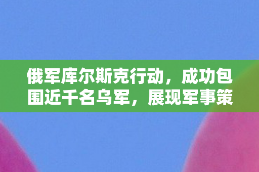 俄军库尔斯克行动，成功包围近千名乌军，展现军事策略新篇章