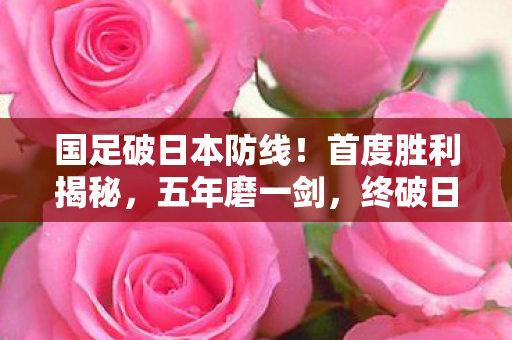 国足破日本防线！首度胜利揭秘，五年磨一剑，终破日本队球门