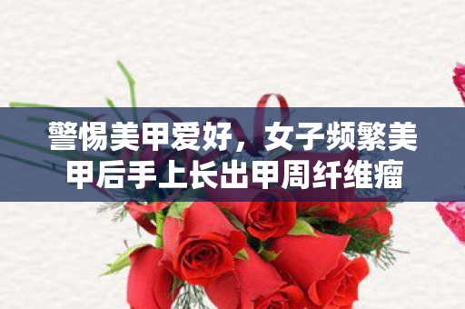 警惕美甲爱好，女子频繁美甲后手上长出甲周纤维瘤